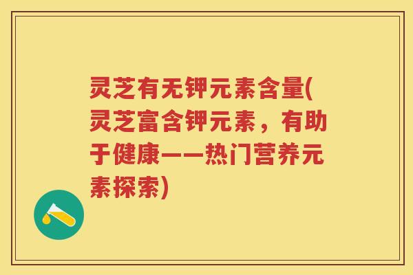 灵芝有无钾元素含量(灵芝富含钾元素，有助于健康——热门营养元素探索)