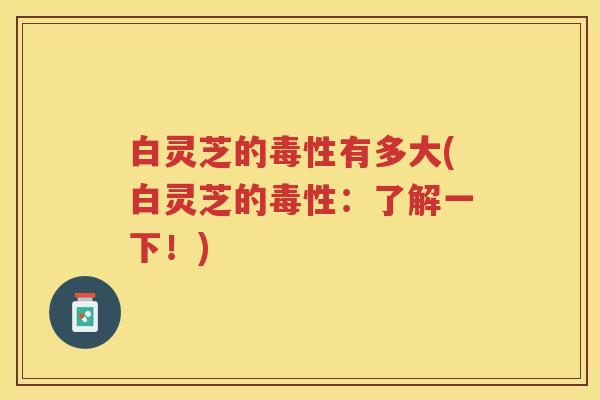 白灵芝的毒性有多大(白灵芝的毒性：了解一下！)