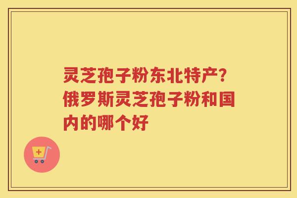 灵芝孢子粉东北特产？俄罗斯灵芝孢子粉和国内的哪个好