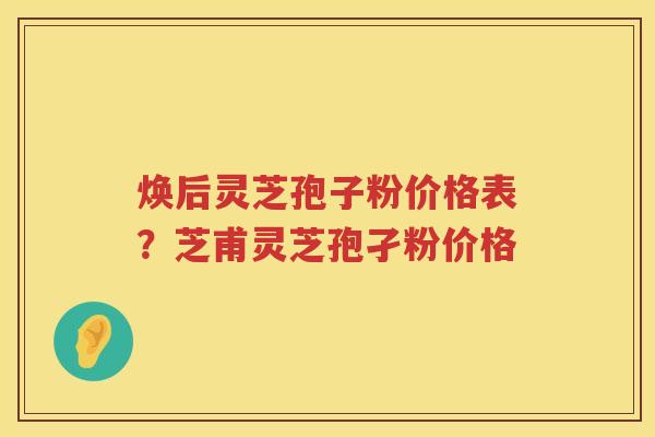 焕后灵芝孢子粉价格表？芝甫灵芝孢孑粉价格