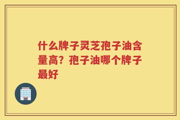 什么牌子灵芝孢子油含量高？孢子油哪个牌子好