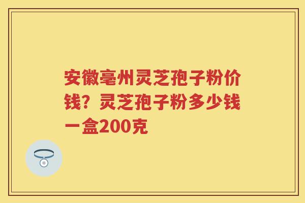 安徽亳州灵芝孢子粉价钱？灵芝孢子粉多少钱一盒200克