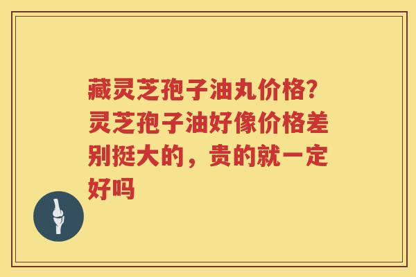 藏灵芝孢子油丸价格?灵芝孢子油好像价格差别挺大的,贵的就一定好吗 藏灵芝孢子油丸价格?灵芝孢子油好像价格差别挺大的,贵的就一定好吗