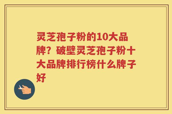 灵芝孢子粉的10大品牌？破壁灵芝孢子粉十大品牌排行榜什么牌子好