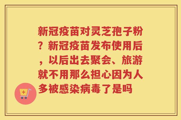 新冠疫苗对灵芝孢子粉？新冠疫苗发布使用后，以后出去聚会、旅游就不用那么担心因为人多被了是吗