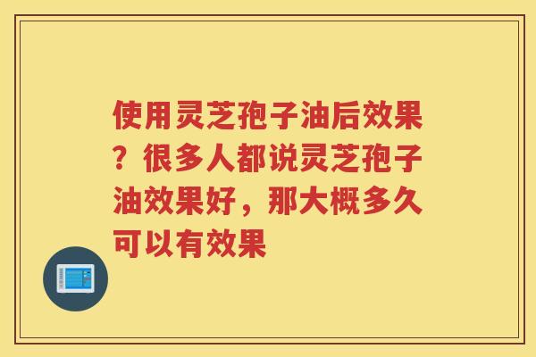 使用灵芝孢子油后效果？很多人都说灵芝孢子油效果好，那大概多久可以有效果