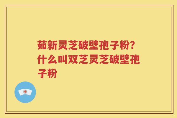 茹新灵芝破壁孢子粉?什么叫双芝灵芝破壁孢子粉 茹新灵芝破壁孢子粉?什么叫双芝灵芝破壁孢子粉
