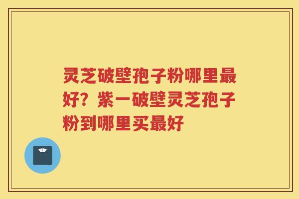 灵芝破壁孢子粉哪里好？紫一破壁灵芝孢子粉到哪里买好