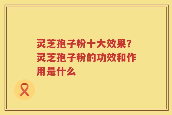 灵芝孢子粉十大效果?灵芝孢子粉的功效和作用是什么 灵芝孢子粉十大效果?灵芝孢子粉的功效和作用是什么