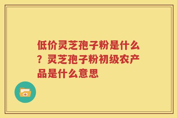 低价灵芝孢子粉是什么?灵芝孢子粉初级农产品是什么意思 低价灵芝孢子粉是什么?灵芝孢子粉初级农产品是什么意思