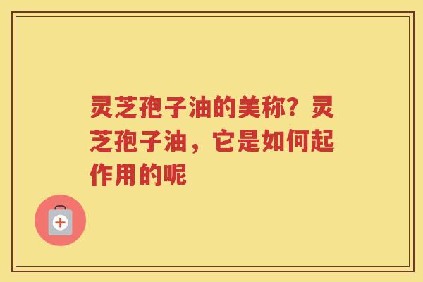 灵芝孢子油的美称？灵芝孢子油，它是如何起作用的呢