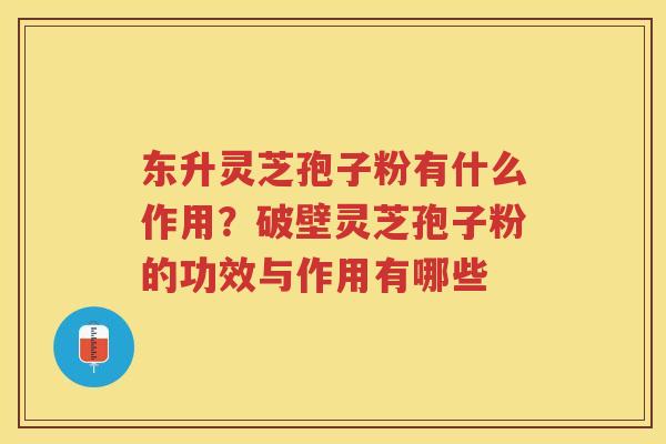 东升灵芝孢子粉有什么作用？破壁灵芝孢子粉的功效与作用有哪些