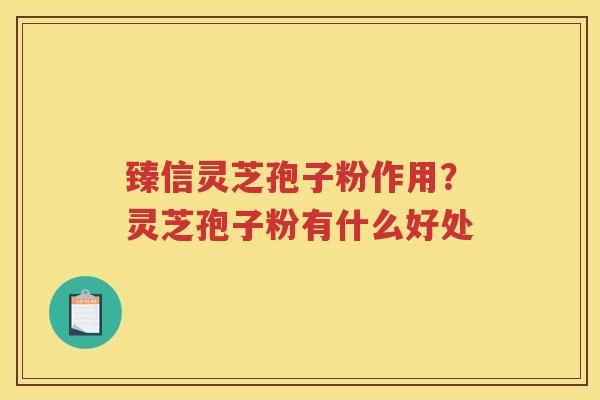 臻信灵芝孢子粉作用？灵芝孢子粉有什么好处