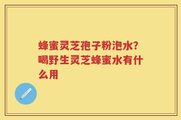 蜂蜜灵芝孢子粉泡水?喝野生灵芝蜂蜜水有什么用 蜂蜜灵芝孢子粉泡水?喝野生灵芝蜂蜜水有什么用