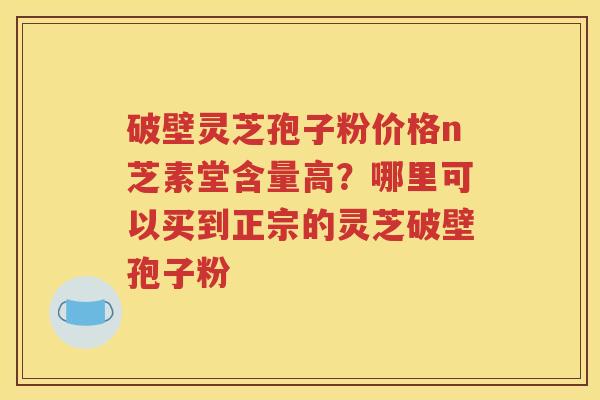 破壁灵芝孢子粉价格n芝素堂含量高？哪里可以买到正宗的灵芝破壁孢子粉