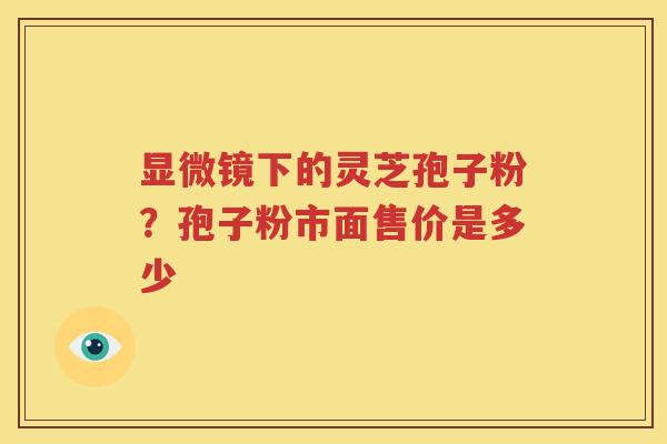 显微镜下的灵芝孢子粉？孢子粉市面售价是多少