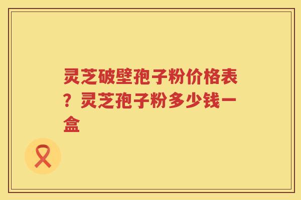 灵芝破壁孢子粉价格表?灵芝孢子粉多少钱一盒 灵芝破壁孢子粉价格表?灵芝孢子粉多少钱一盒