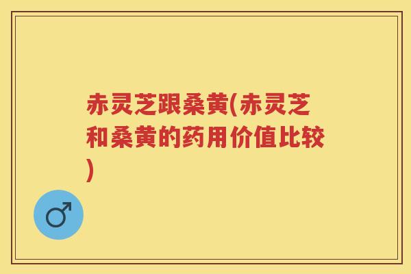 赤灵芝跟桑黄(赤灵芝和桑黄的药用价值比较)