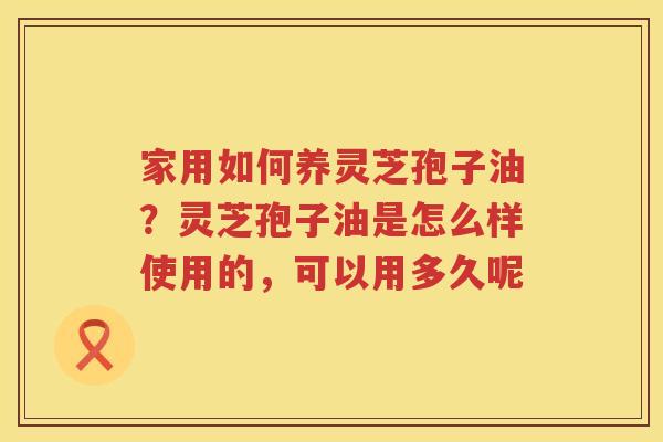家用如何养灵芝孢子油？灵芝孢子油是怎么样使用的，可以用多久呢