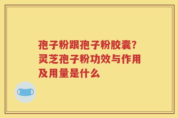 孢子粉跟孢子粉胶囊?灵芝孢子粉功效与作用及用量是什么 孢子粉跟孢子粉胶囊?灵芝孢子粉功效与作用及用量是什么