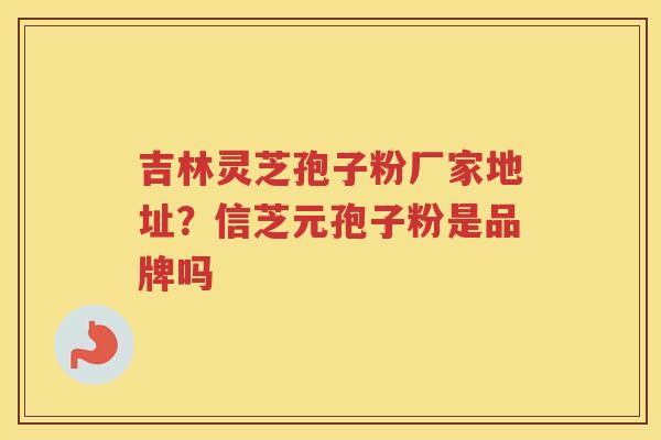 吉林灵芝孢子粉厂家地址？信芝元孢子粉是品牌吗