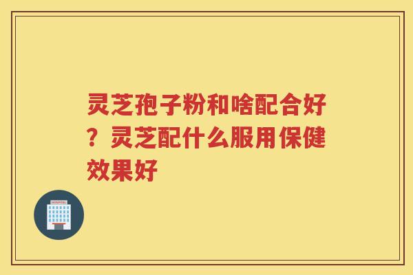 灵芝孢子粉和啥配合好?灵芝配什么服用保健效果好 灵芝孢子粉和啥配合好?灵芝配什么服用保健效果好