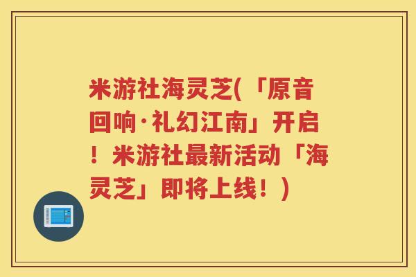 米游社海灵芝(「原音回响·礼幻江南」开启!米游社新活动「海灵芝」即将上线!) 米游社海灵芝(「原音回响·礼幻江南」开启!米游社新活动「海灵芝」即将上线!)