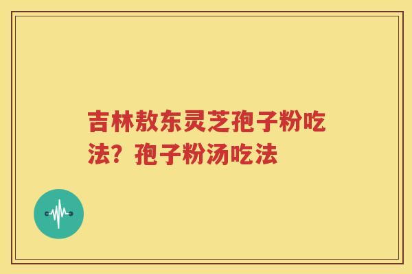 吉林敖东灵芝孢子粉吃法?孢子粉汤吃法 吉林敖东灵芝孢子粉吃法?孢子粉汤吃法