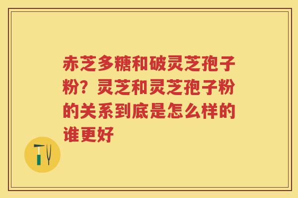 赤芝多糖和破灵芝孢子粉？灵芝和灵芝孢子粉的关系到底是怎么样的谁更好