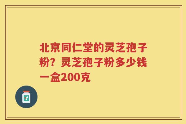 北京同仁堂的灵芝孢子粉？灵芝孢子粉多少钱一盒200克