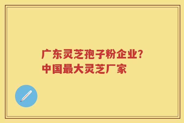 广东灵芝孢子粉企业？中国大灵芝厂家