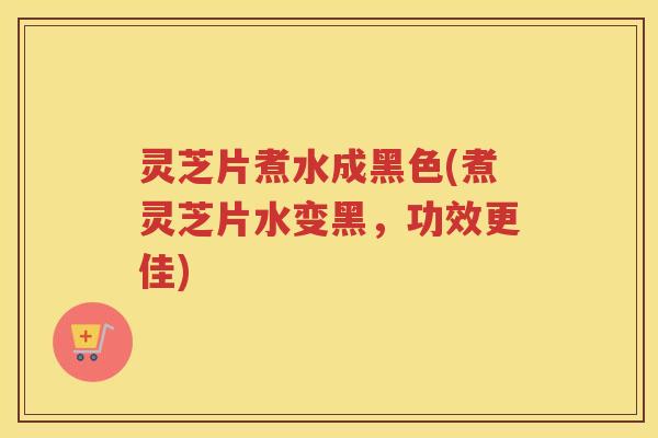 灵芝片煮水成黑色(煮灵芝片水变黑,功效更佳) 灵芝片煮水成黑色(煮灵芝片水变黑,功效更佳)