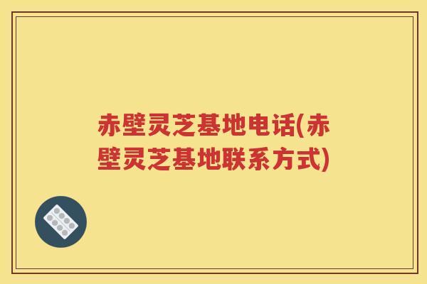 赤壁灵芝基地电话(赤壁灵芝基地联系方式)
