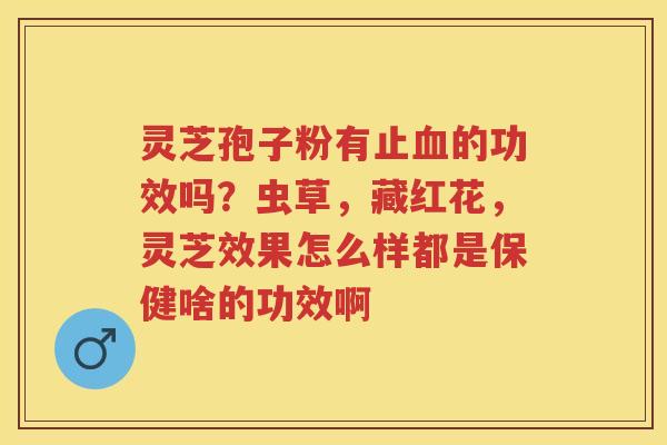 灵芝孢子粉有止的功效吗？虫草，藏红花，灵芝效果怎么样都是保健啥的功效啊