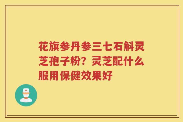 花旗参丹参三七石斛灵芝孢子粉?灵芝配什么服用保健效果好 花旗参丹参三七石斛灵芝孢子粉?灵芝配什么服用保健效果好