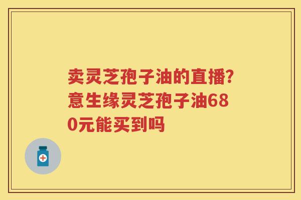卖灵芝孢子油的直播？意生缘灵芝孢子油680元能买到吗