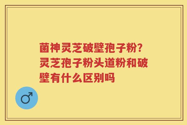 菌神灵芝破壁孢子粉？灵芝孢子粉头道粉和破壁有什么区别吗
