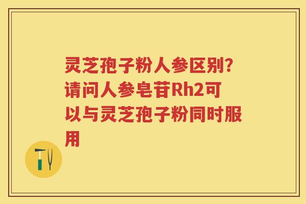 灵芝孢子粉人参区别？请问人参皂苷Rh2可以与灵芝孢子粉同时服用