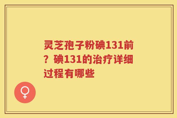 灵芝孢子粉碘131前？碘131的详细过程有哪些