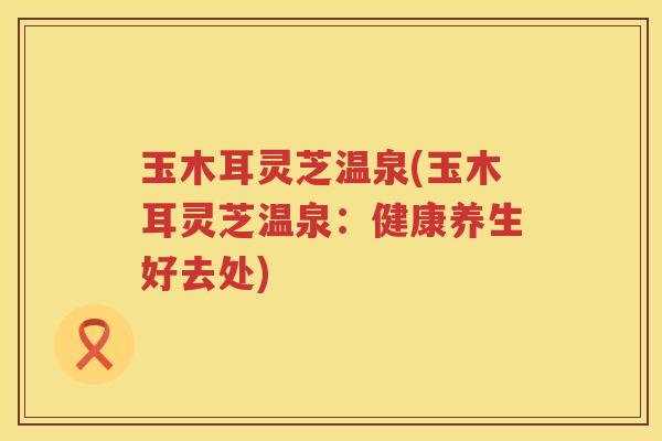 玉木耳灵芝温泉(玉木耳灵芝温泉：健康养生好去处)