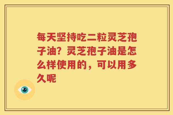 每天坚持吃二粒灵芝孢子油？灵芝孢子油是怎么样使用的，可以用多久呢