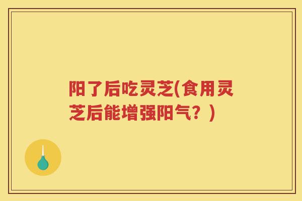 阳了后吃灵芝(食用灵芝后能增强阳气？)