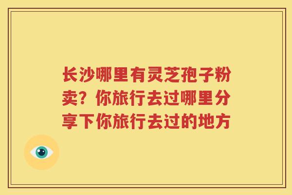长沙哪里有灵芝孢子粉卖?你旅行去过哪里分享下你旅行去过的地方 长沙哪里有灵芝孢子粉卖?你旅行去过哪里分享下你旅行去过的地方