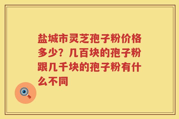 盐城市灵芝孢子粉价格多少？几百块的孢子粉跟几千块的孢子粉有什么不同