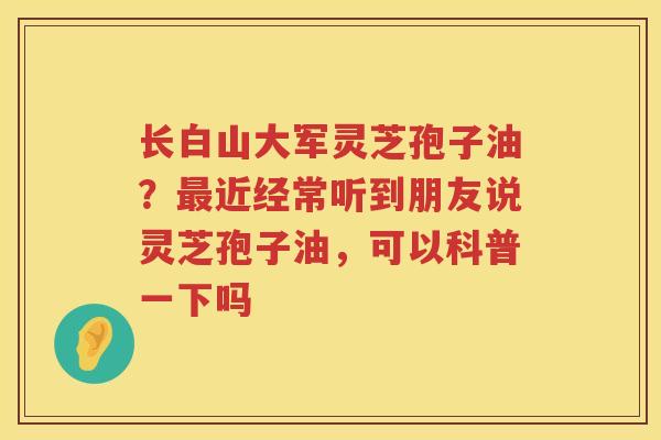 长白山大军灵芝孢子油？近经常听到朋友说灵芝孢子油，可以科普一下吗
