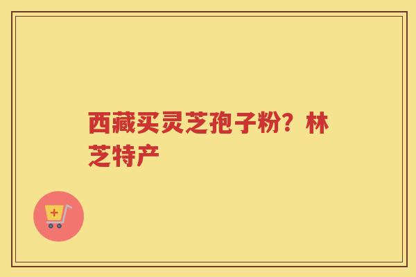 西藏买灵芝孢子粉？林芝特产