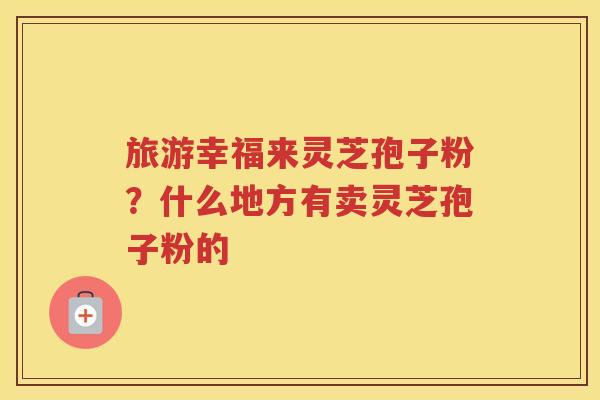 旅游幸福来灵芝孢子粉？什么地方有卖灵芝孢子粉的