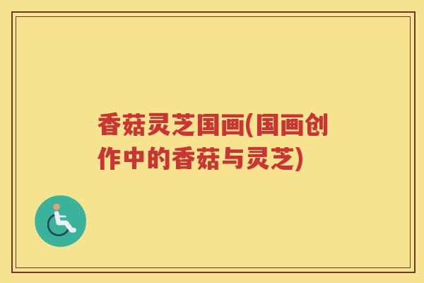 香菇灵芝国画(国画创作中的香菇与灵芝)