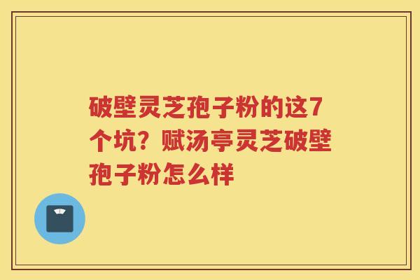 破壁灵芝孢子粉的这7个坑？赋汤亭灵芝破壁孢子粉怎么样