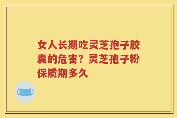 女人长期吃灵芝孢子胶囊的危害?灵芝孢子粉保质期多久 女人长期吃灵芝孢子胶囊的危害?灵芝孢子粉保质期多久
